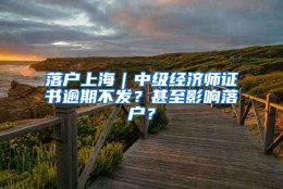 落户上海｜中级经济师证书逾期不发？甚至影响落户？