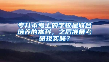 专升本考上的学校是联合培养的本科，之后准备考研现实吗？