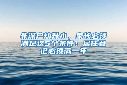 非深户幼升小，家长必须满足这5个条件！居住登记必须满一年