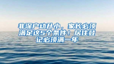 非深户幼升小，家长必须满足这5个条件！居住登记必须满一年