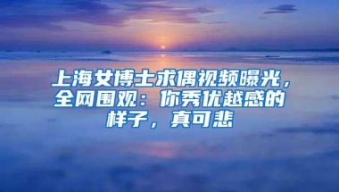 上海女博士求偶视频曝光，全网围观：你秀优越感的样子，真可悲