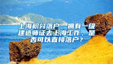 上海积分落户，拥有一级建造师证去上海工作，是否可以直接落户？