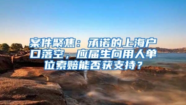 案件聚焦：承诺的上海户口落空，应届生向用人单位索赔能否获支持？