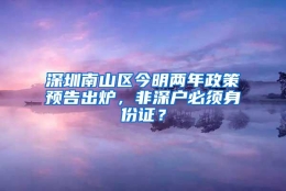 深圳南山区今明两年政策预告出炉，非深户必须身份证？