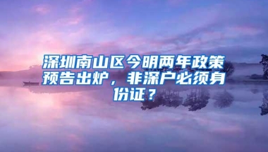 深圳南山区今明两年政策预告出炉，非深户必须身份证？