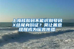 上海核酸码不能识别号码X结尾身份证？莫让善意提醒成为谣言传播