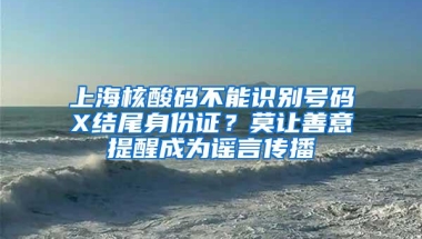 上海核酸码不能识别号码X结尾身份证？莫让善意提醒成为谣言传播