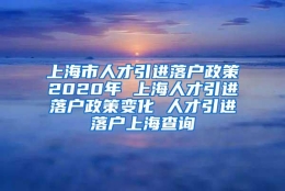 上海市人才引进落户政策2020年 上海人才引进落户政策变化 人才引进落户上海查询