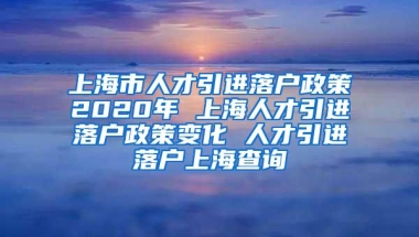 上海市人才引进落户政策2020年 上海人才引进落户政策变化 人才引进落户上海查询