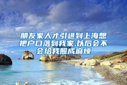 朋友家人才引进到上海想把户口落到我家,以后会不会给我照成麻烦