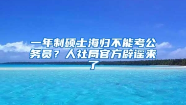 一年制硕士海归不能考公务员？人社局官方辟谣来了