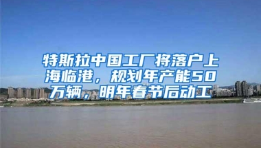 特斯拉中国工厂将落户上海临港，规划年产能50万辆，明年春节后动工