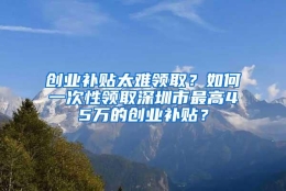 创业补贴太难领取？如何一次性领取深圳市最高45万的创业补贴？