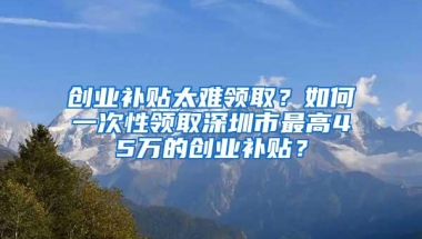 创业补贴太难领取？如何一次性领取深圳市最高45万的创业补贴？