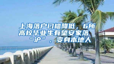 上海落户门槛降低，6所高校毕业生有望安家落“沪”，变身本地人