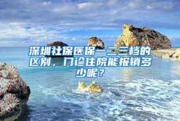 深圳社保医保一二三档的区别，门诊住院能报销多少呢？