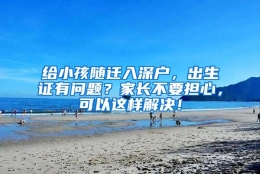 给小孩随迁入深户，出生证有问题？家长不要担心，可以这样解决！