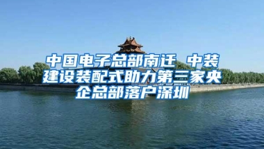 中国电子总部南迁 中装建设装配式助力第三家央企总部落户深圳