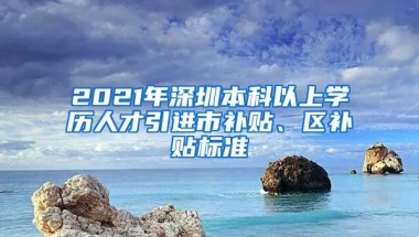 2021年深圳本科以上学历人才引进市补贴、区补贴标准