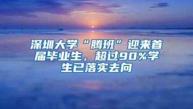 深圳大学“腾班”迎来首届毕业生，超过90%学生已落实去向