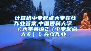 计算机中专起点大专在线作业答案,中国医科大学《大学英语2（中专起点大专）》在线作业...