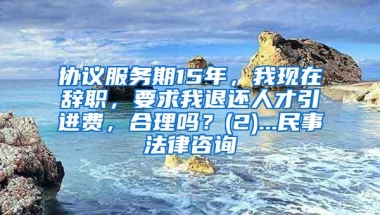 协议服务期15年，我现在辞职，要求我退还人才引进费，合理吗？(2)...民事法律咨询