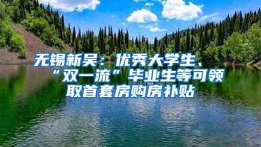 无锡新吴：优秀大学生、“双一流”毕业生等可领取首套房购房补贴