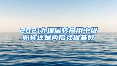 2021办理居转户用中级职称还是两倍社保基数