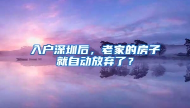 入户深圳后，老家的房子就自动放弃了？