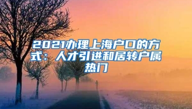 2021办理上海户口的方式：人才引进和居转户属热门