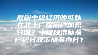 原创中级经济师可以在北上广深落户加积分吗？中级经济师落户积分政策加多少分？