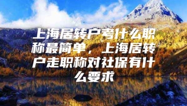 上海居转户考什么职称最简单，上海居转户走职称对社保有什么要求