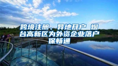 跨境注册、异地开户 烟台高新区为外资企业落户保畅通