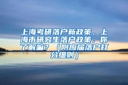 上海考研落户新政策，上海市研究生落户政策，你了解嘛？（附应届落户打分细则）