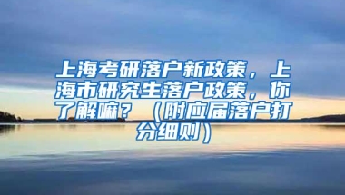 上海考研落户新政策，上海市研究生落户政策，你了解嘛？（附应届落户打分细则）