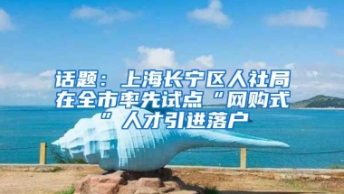 话题：上海长宁区人社局在全市率先试点“网购式”人才引进落户