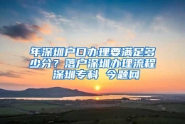 年深圳户口办理要满足多少分？落户深圳办理流程 深圳专科 今题网