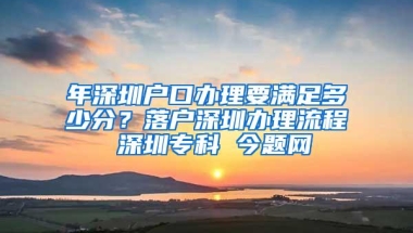 年深圳户口办理要满足多少分？落户深圳办理流程 深圳专科 今题网