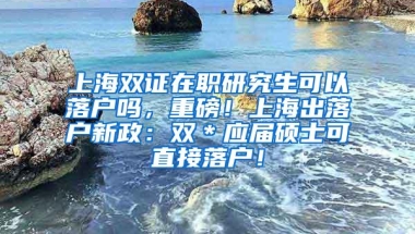 上海双证在职研究生可以落户吗，重磅！上海出落户新政：双＊应届硕士可直接落户！