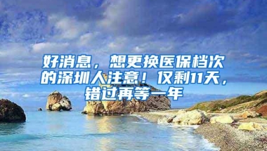 好消息，想更换医保档次的深圳人注意！仅剩11天，错过再等一年