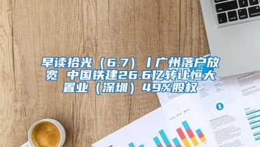 早读拾光（6.7）丨广州落户放宽 中国铁建26.6亿转让恒大置业（深圳）49%股权