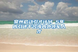 常州启动引才计划 5年内引进千名海内外领军人才