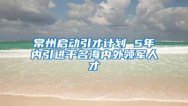 常州启动引才计划 5年内引进千名海内外领军人才