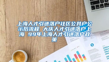 上海人才引进落户社区公共户公示后流程 大庆人才引进落户上海 99年上海人才引进落户政策