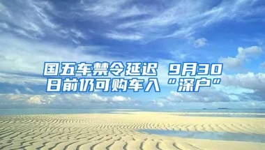 国五车禁令延迟 9月30日前仍可购车入“深户”