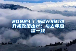 2022年上海幼升小和小升初政策出炉：与去年总体一致