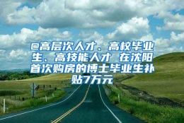 @高层次人才、高校毕业生、高技能人才 在沈阳首次购房的博士毕业生补贴7万元