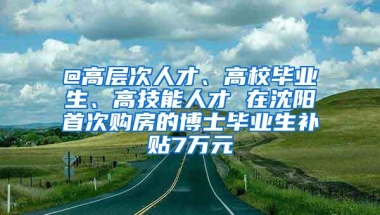 @高层次人才、高校毕业生、高技能人才 在沈阳首次购房的博士毕业生补贴7万元