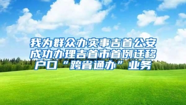 我为群众办实事吉首公安成功办理吉首市首例迁移户口“跨省通办”业务