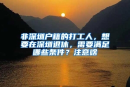 非深圳户籍的打工人，想要在深圳退休，需要满足哪些条件？注意啥